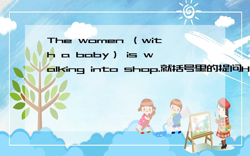 The women （with a baby） is walking into shop.就括号里的提问He has a quick breakfast.改为同义句The women （with a baby） is walking into shop.就括号里的提问He has a quick breakfast.改为同义句这是原题。( )( )is walkin