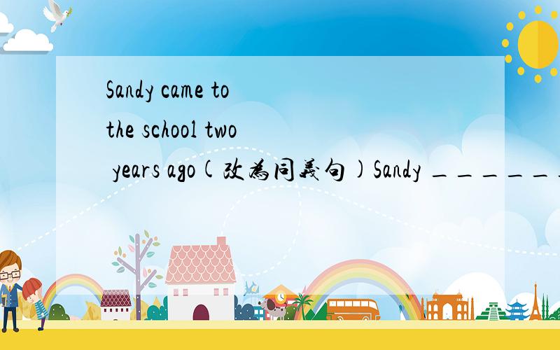 Sandy came to the school two years ago(改为同义句)Sandy _______ ______ ______the school_______-