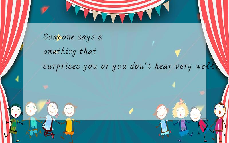 Someone says something that surprises you or you dou't hear very well.