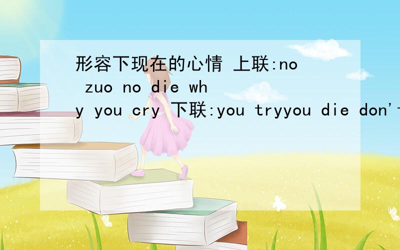 形容下现在的心情 上联:no zuo no die why you cry 下联:you tryyou die don't ask why 横批:just do it.