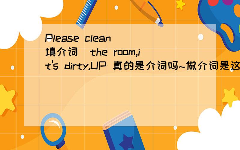 Please clean (填介词)the room,it's dirty.UP 真的是介词吗~做介词是这样用吗？