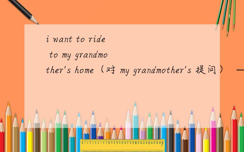 i want to ride to my grandmother's home（对 my grandmother's 提问）  —— ——do you want to ride to?