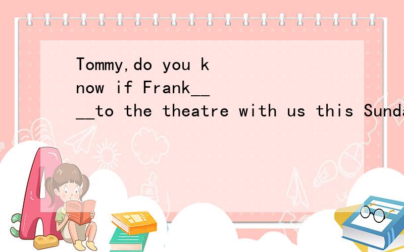 Tommy,do you know if Frank____to the theatre with us this Sunday if it ____?Sorry,l have no ide...Tommy,do you know if Frank____to the theatre with us this Sunday if it ____?Sorry,l have no idea.A.will go;is fine.B.gies;is fineC.will go;is going to b