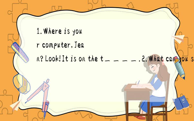 1.Where is your computer,Jean?Look!It is on the t____.2.What can you see in the picture?I can see a green p_____on the desk.3.I often put my math book in my school b___.4.How many c___ are there in your room?Only one.But you can sit on the bed.5.Do y