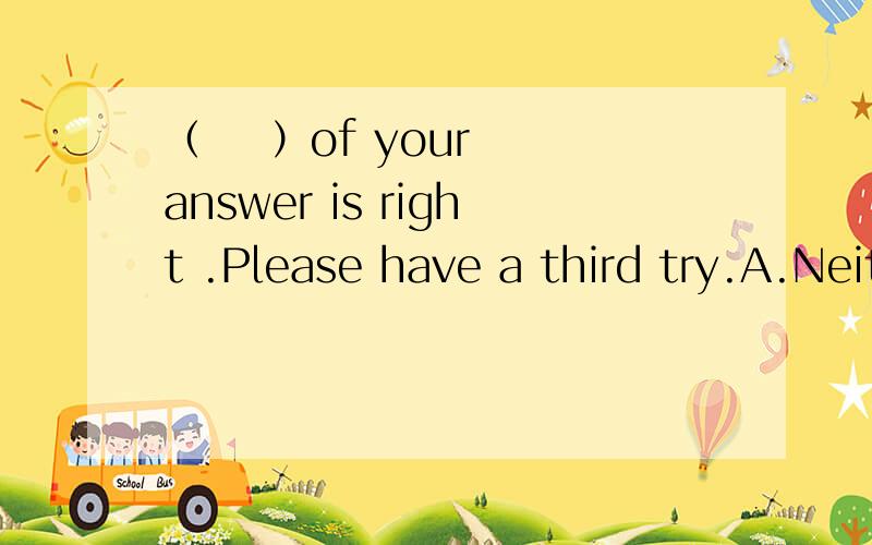 （    ）of your answer is right .Please have a third try.A.NeitherB.BothC.NoneD.All