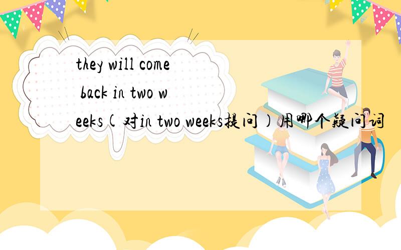 they will come back in two weeks(对in two weeks提问)用哪个疑问词