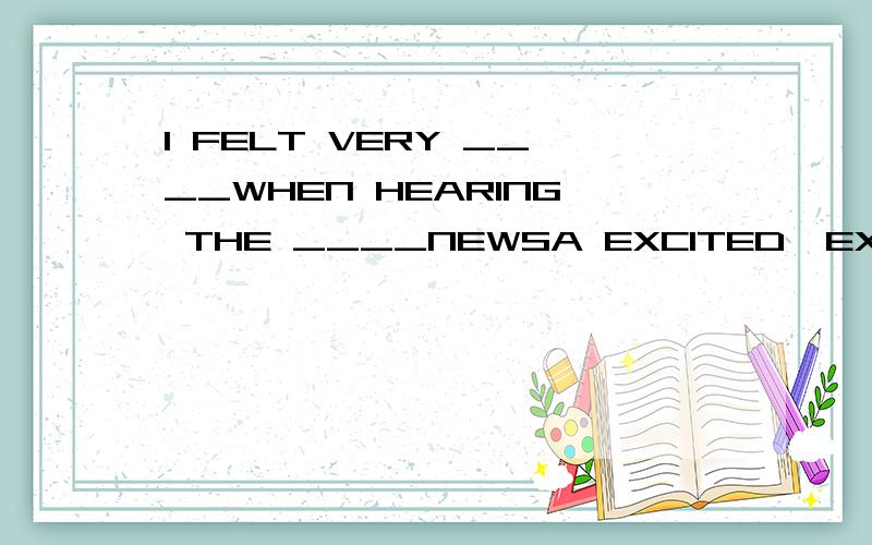I FELT VERY ____WHEN HEARING THE ____NEWSA EXCITED,EXCITED B EXCITING,EXCITING C EXCITED,EXCITING D EXCITING,EXCITED