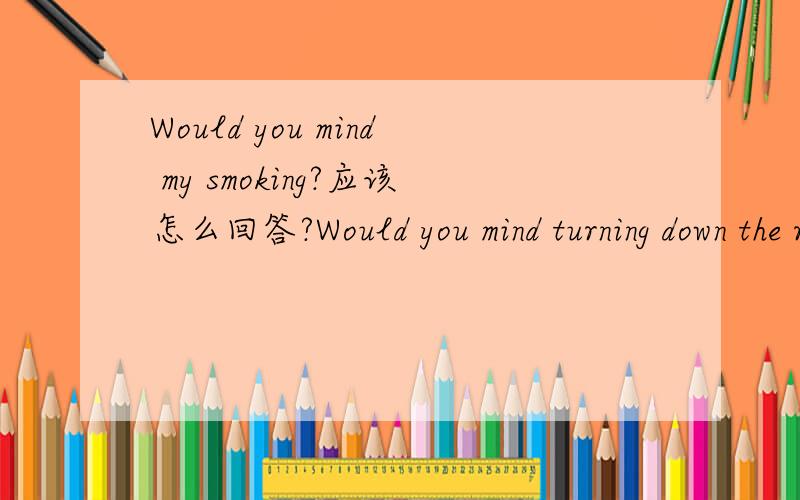 Would you mind my smoking?应该怎么回答?Would you mind turning down the radio?The baby is sleeping.可不可以用Ok,sorry.回答