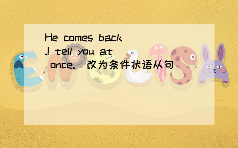 He comes back .I tell you at once.(改为条件状语从句)