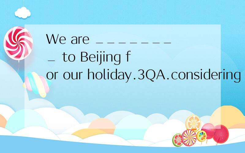 We are ________ to Beijing for our holiday.3QA.considering to go B.considered going C.considering going D.considered to go
