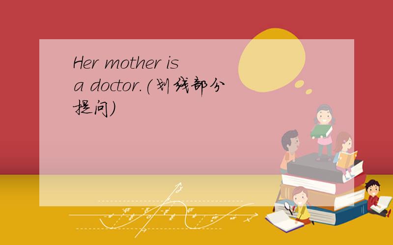 Her mother is a doctor.(划线部分提问）