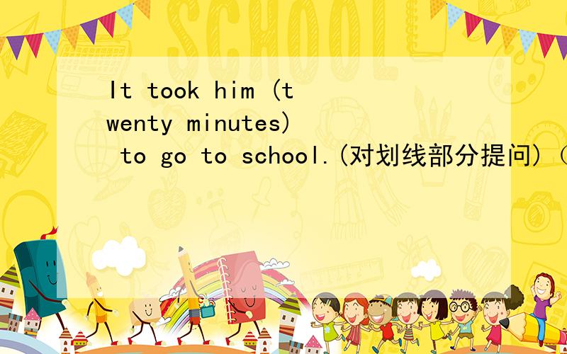 It took him (twenty minutes) to go to school.(对划线部分提问)（ ）（ ）time did it take him to go to school?