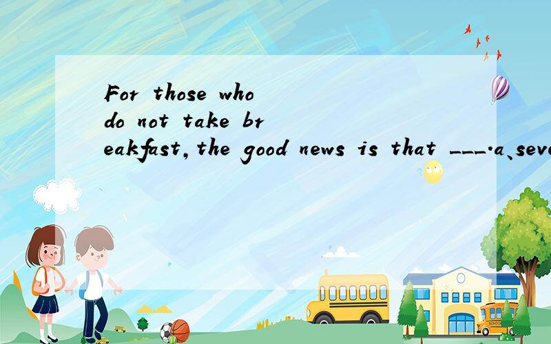 For those who do not take breakfast,the good news is that ___.a、several studies have been done in the past few yearsb、the omission of breakfast does no harm to one’s healthc、adults have especially made studies in this fieldd、eating little i