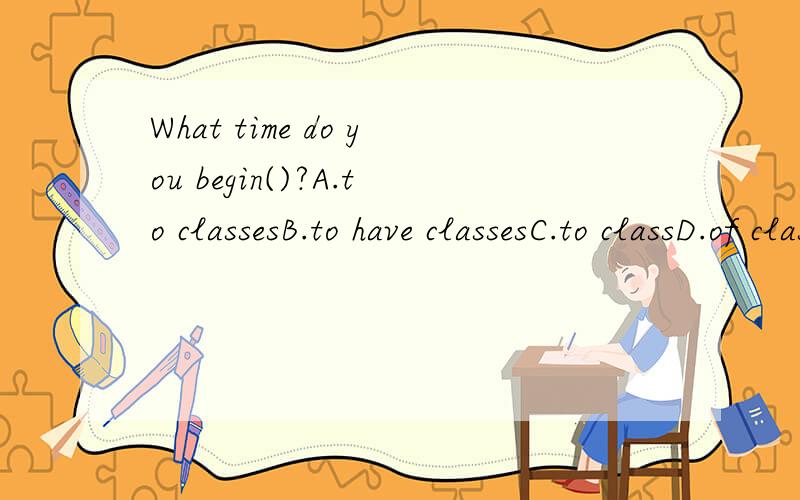 What time do you begin()?A.to classesB.to have classesC.to classD.of classes(请注意原因,