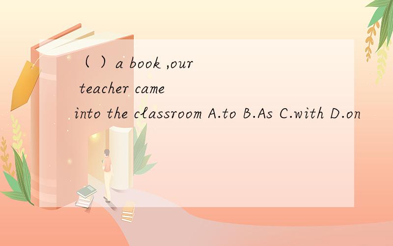 （ ）a book ,our teacher came into the classroom A.to B.As C.with D.on
