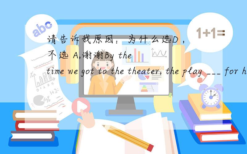 请告诉我原因：为什么选D ,不选 A,谢谢By the time we got to the theater, the play ___ for half an hour.A: had begun   B: has begun   C: has been on   D: had been on
