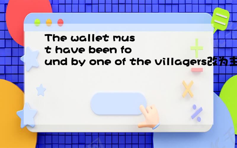 The wallet must have been found by one of the villagers改为主动句不是叫你翻译，是让你把这个句子改为主动句
