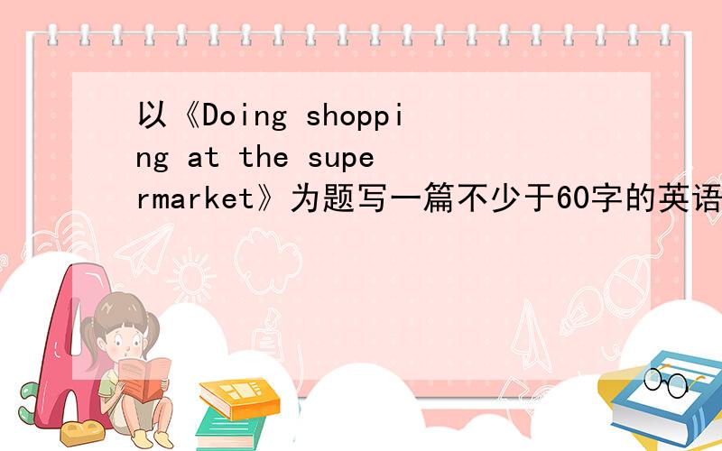 以《Doing shopping at the supermarket》为题写一篇不少于60字的英语短文