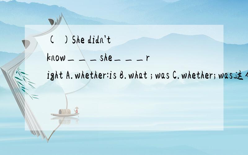 ( )She didn't know___she___right A.whether:is B.what ;was C.whether;was这句话啥么意思,要选啥,为啥