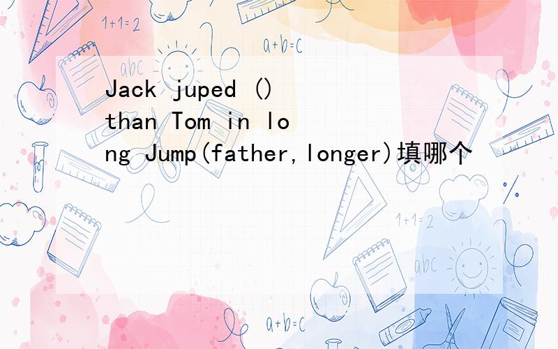 Jack juped () than Tom in long Jump(father,longer)填哪个
