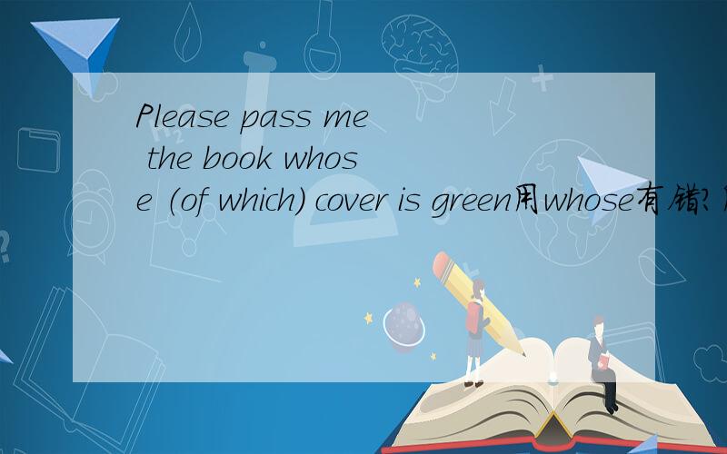 Please pass me the book whose （of which） cover is green用whose有错?用of which是没错我也是因为认为有错啊，但是因为这句子出现在一个网站里面，我是在那里学习啊，如果真有错的话，可是让人心寒哦