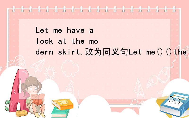 Let me have a look at the modern skirt.改为同义句Let me()()the modern skirt.