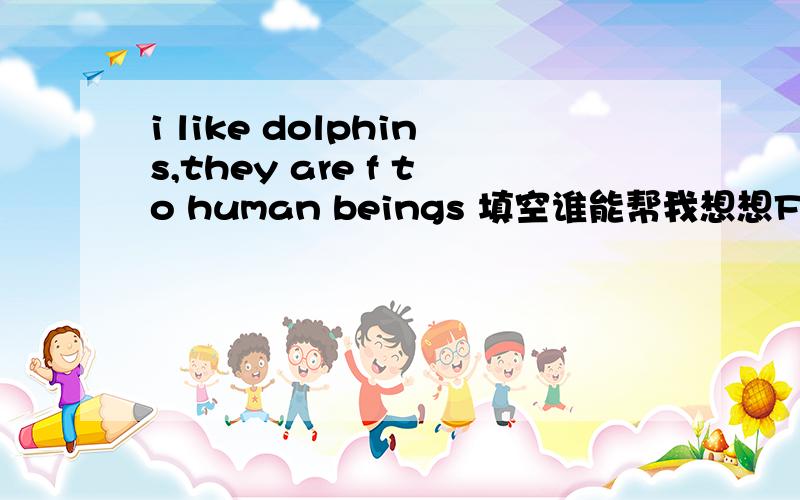 i like dolphins,they are f to human beings 填空谁能帮我想想F后面是什么,组成的单词放在句中意思通顺~