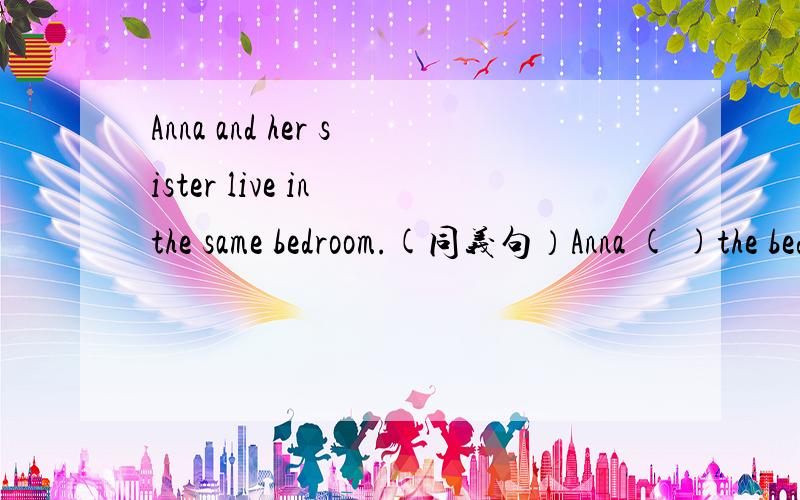 Anna and her sister live in the same bedroom.(同义句）Anna ( )the bedroom( )her sister