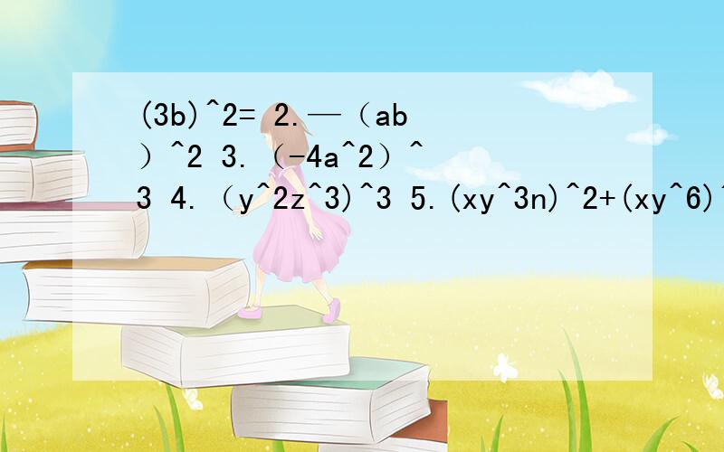 (3b)^2= 2.—（ab）^2 3.（-4a^2）^3 4.（y^2z^3)^3 5.(xy^3n)^2+(xy^6)^n 6.(-3x^3)^2-[（2x）^2]^3