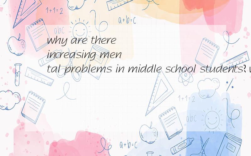 why are there increasing mental problems in middle school students?why?it is because our educational system formiddle school fails or is it because ourstudents' load is too heavy?give me explainations.