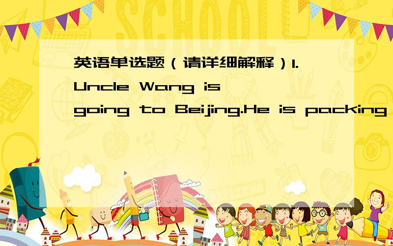 英语单选题（请详细解释）1.Uncle Wang is going to Beijing.He is packing his suitcase____clothes.A.on B.with C.of D.in 2.----Can I help you?----I want____,please.A.two socks B.two pair of socks.C.two pairs of socks D.two pairs of sock3.____