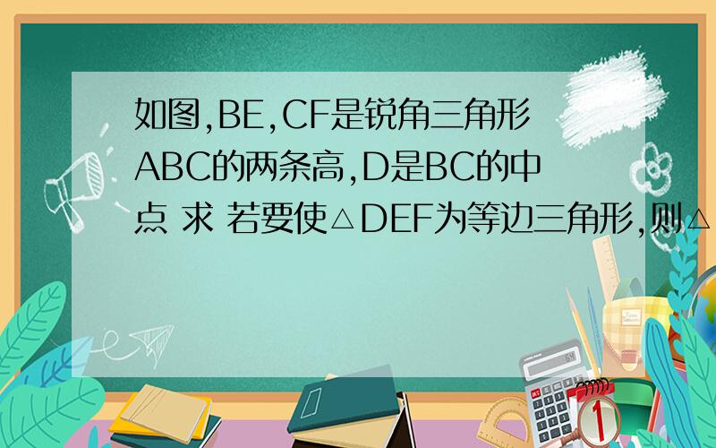 如图,BE,CF是锐角三角形ABC的两条高,D是BC的中点 求 若要使△DEF为等边三角形,则△ABC必须满足什么条件?说明理由