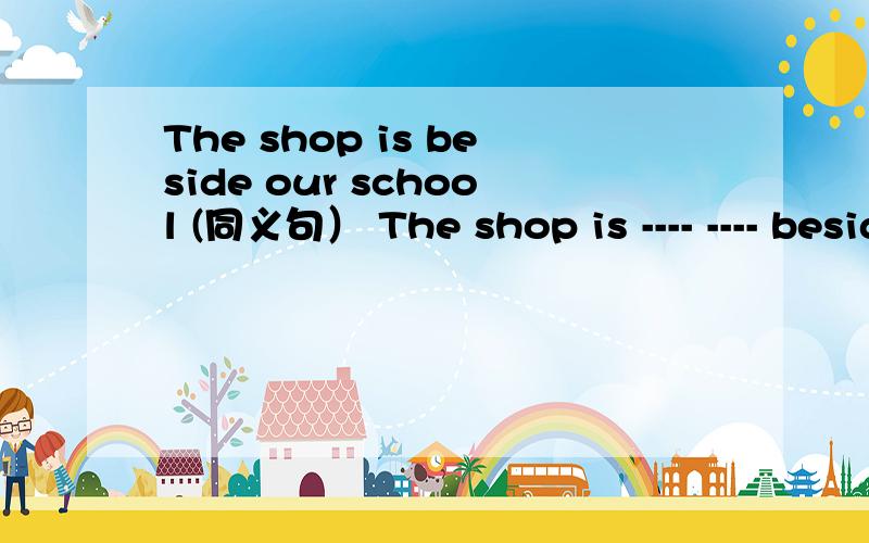 The shop is beside our school (同义句） The shop is ---- ---- beside our school