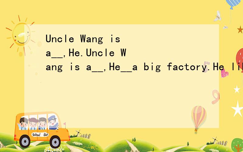 Uncle Wang is a__,He.Uncle Wang is a__,He__a big factory.He likes__basketball a lot.He doesn't like playing football__,He studies French__English.He likes this work very much,His daughter is a middle school__.She studies in China,She often says the__