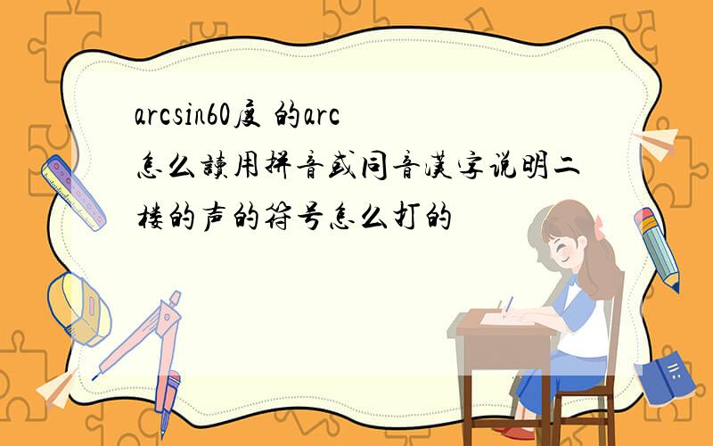 arcsin60度 的arc怎么读用拼音或同音汉字说明二楼的声的符号怎么打的