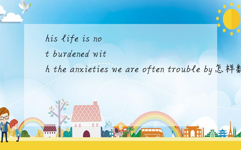 his life is not burdened with the anxieties we are often trouble by怎样翻译,最后的by的用法