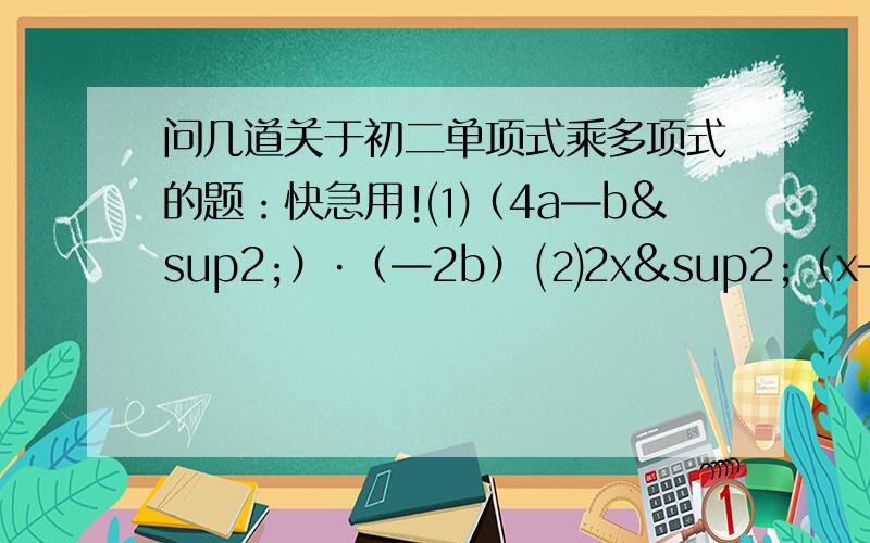 问几道关于初二单项式乘多项式的题：快急用!⑴（4a—b²）·（—2b） ⑵2x²（x—1／2） ⑶5ab·（2a—b+0.2） ⑷ （2a²—2／3a—4/9)·(－9a)