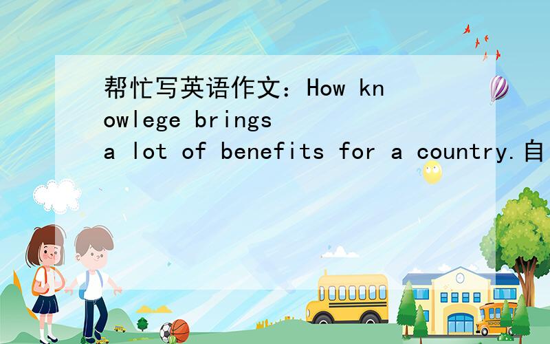 帮忙写英语作文：How knowlege brings a lot of benefits for a country.自己写的 100字以上 好的再加