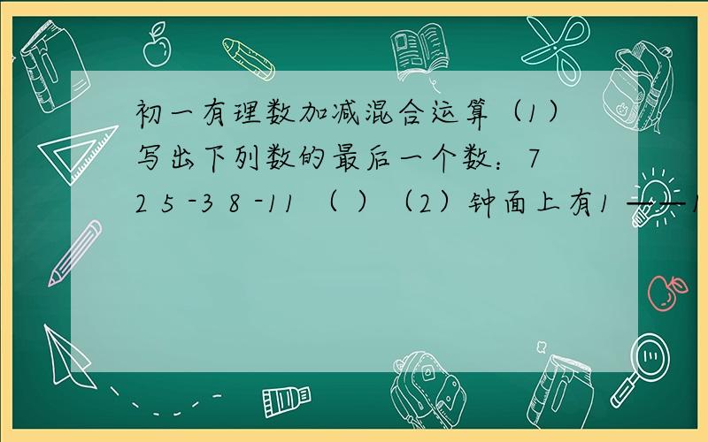 初一有理数加减混合运算（1）写出下列数的最后一个数：7 2 5 -3 8 -11 （ ）（2）钟面上有1 ——12,共12个数字,试着在某些数前面添加负号,是他们的和为零（至少写出两种不同的答案）（3）有