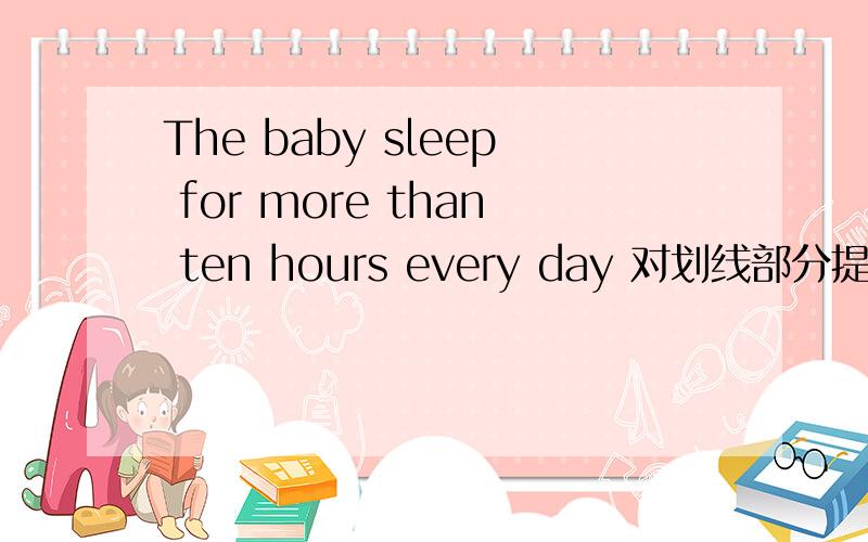 The baby sleep for more than ten hours every day 对划线部分提问：for more than ten hours