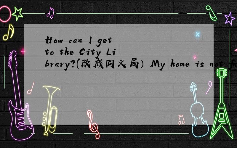 How can I get to the City Library?(改成同义局） My home is not far from here.(改为同义局后头还有Are there any flowers in the park?(改成陈述局）