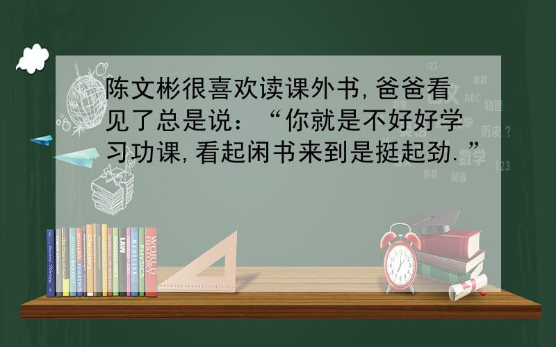 陈文彬很喜欢读课外书,爸爸看见了总是说：“你就是不好好学习功课,看起闲书来到是挺起劲.”