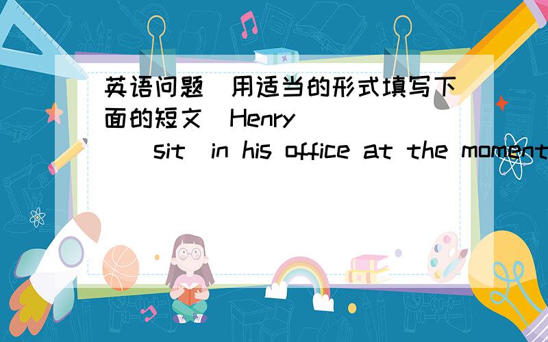 英语问题（用适当的形式填写下面的短文）Henry ____（sit）in his office at the moment but he ____(not/work).He ___（think）about his holiday in paris last week.He _____(go) there with his girlfriend and they _____（have）a woder