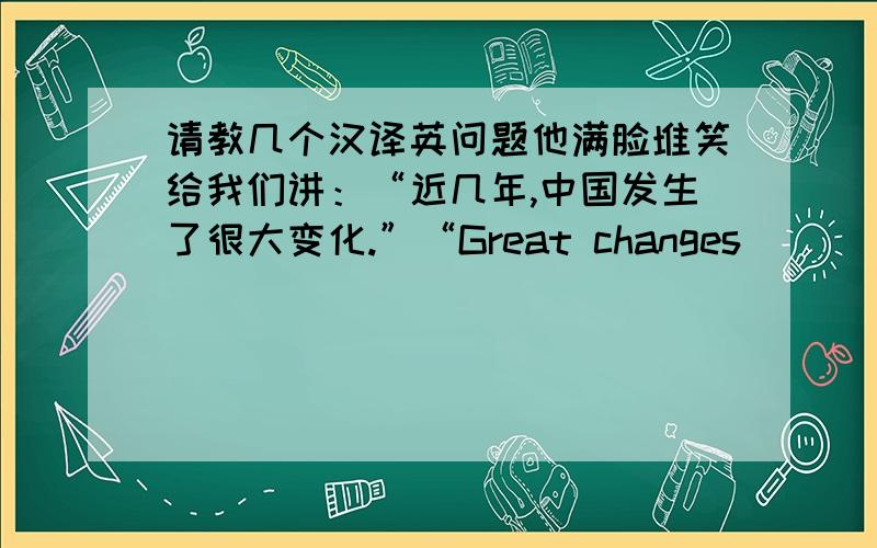 请教几个汉译英问题他满脸堆笑给我们讲：“近几年,中国发生了很大变化.”“Great changes ______ ______ ______ in the last few years