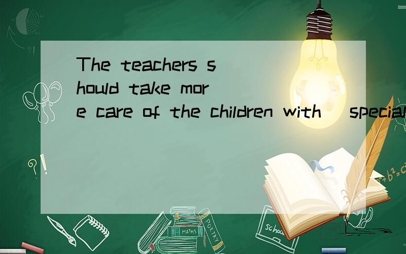 The teachers should take more care of the children with (special )educational needs.这句话怎么翻译比较妥当?(这是道首字母填空题,括号中单词为所给答案)