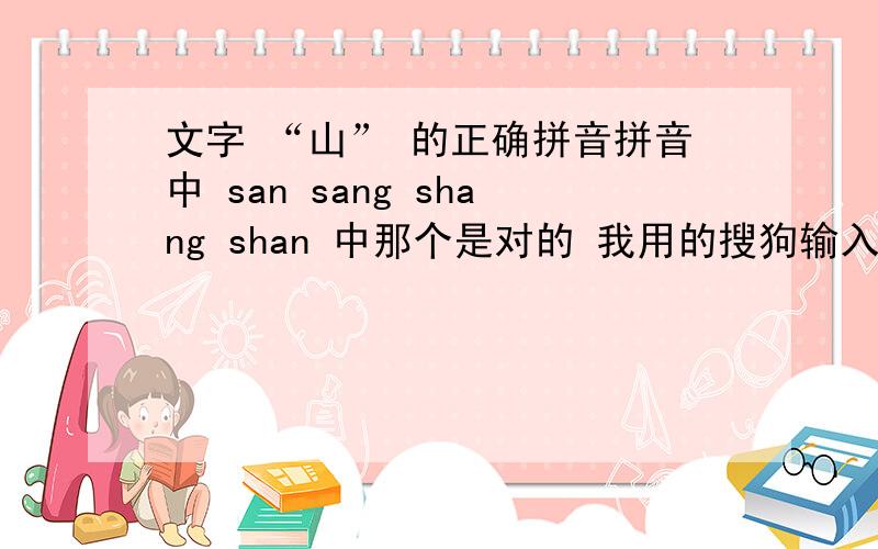 文字 “山” 的正确拼音拼音中 san sang shang shan 中那个是对的 我用的搜狗输入法 这几个都能打出来 没有正解 到底那个是对的呢?