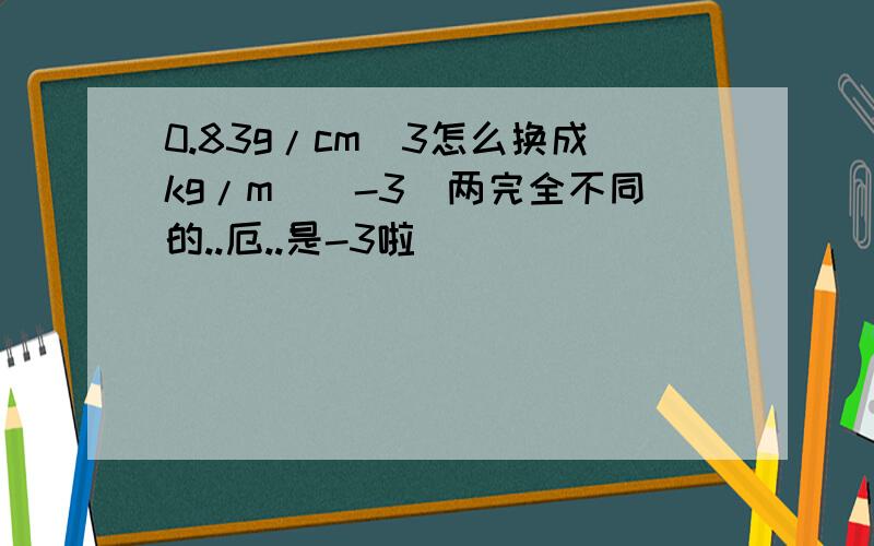 0.83g/cm^3怎么换成kg/m^(-3)两完全不同的..厄..是-3啦