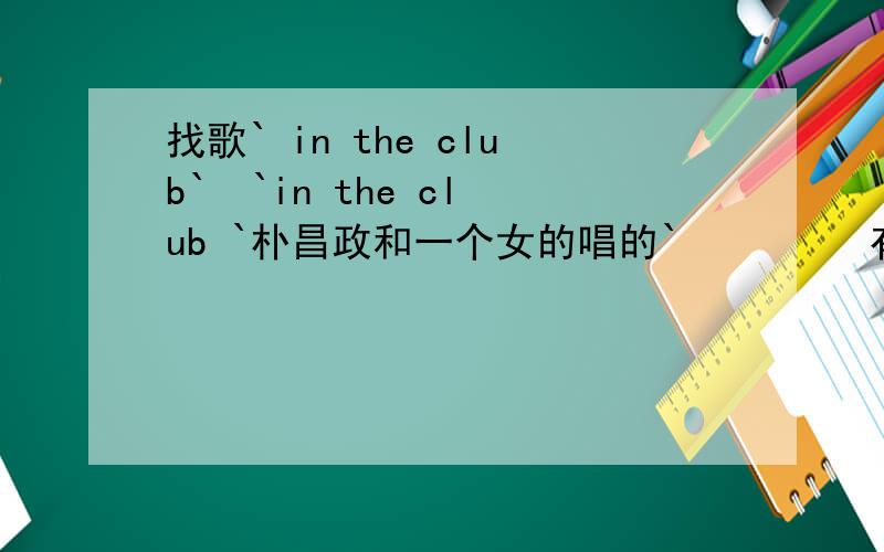 找歌` in the club`  `in the club `朴昌政和一个女的唱的`         有米有`?
