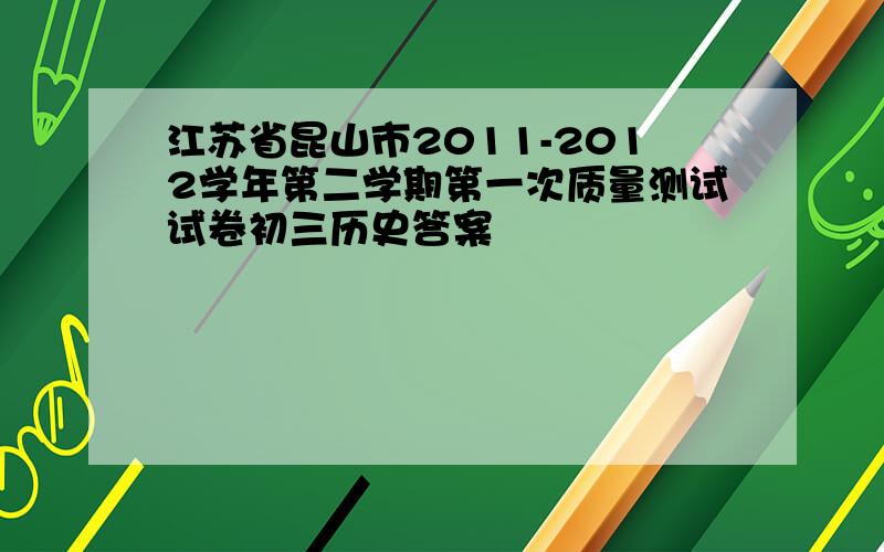 江苏省昆山市2011-2012学年第二学期第一次质量测试试卷初三历史答案