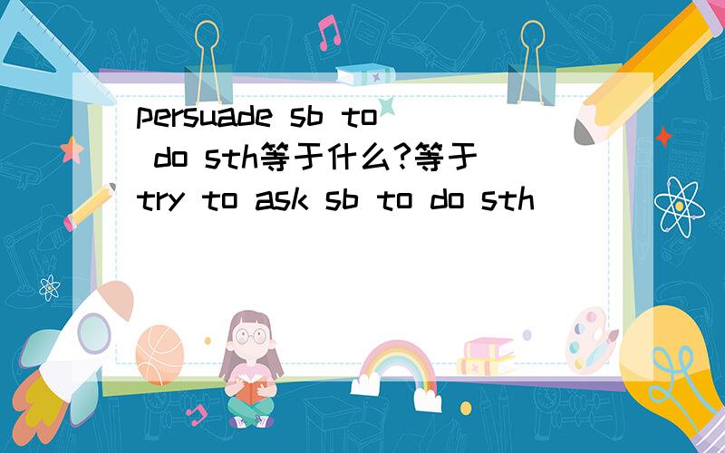 persuade sb to do sth等于什么?等于try to ask sb to do sth